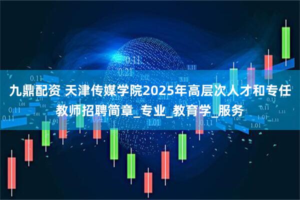 九鼎配资 天津传媒学院2025年高层次人才和专任教师招聘简章_专业_教育学_服务