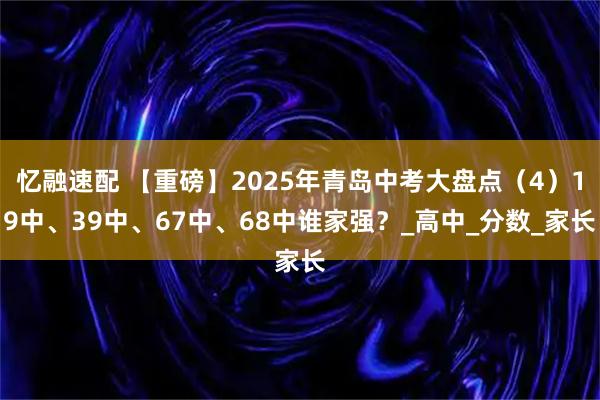 忆融速配 【重磅】2025年青岛中考大盘点（4）19中、39中、67中、68中谁家强？_高中_分数_家长