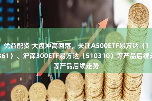优益配资 大盘冲高回落，关注A500ETF易方达（159361）、沪深300ETF易方达（510310）等产品后续走势
