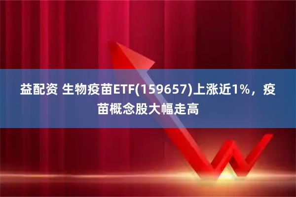 益配资 生物疫苗ETF(159657)上涨近1%,疫苗概念股大幅走高
