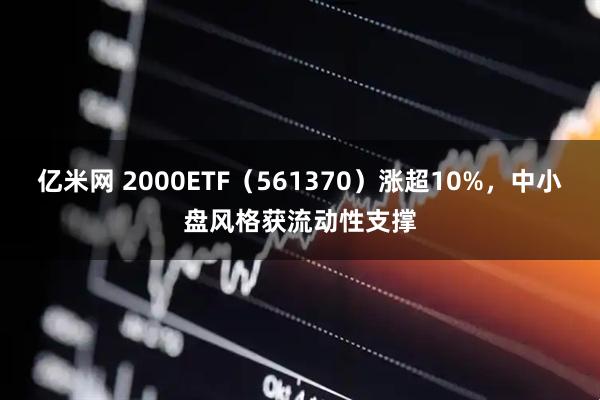 亿米网 2000ETF（561370）涨超10%，中小盘风格获流动性支撑