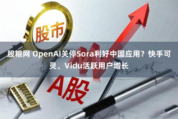 股粮网 OpenAI关停Sora利好中国应用？快手可灵、Vidu活跃用户增长