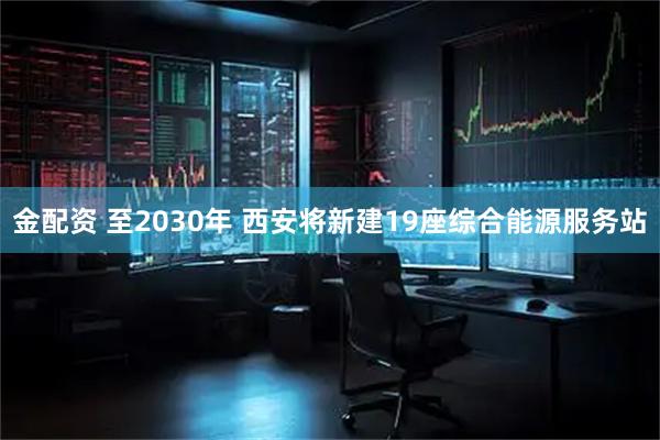 金配资 至2030年 西安将新建19座综合能源服务站