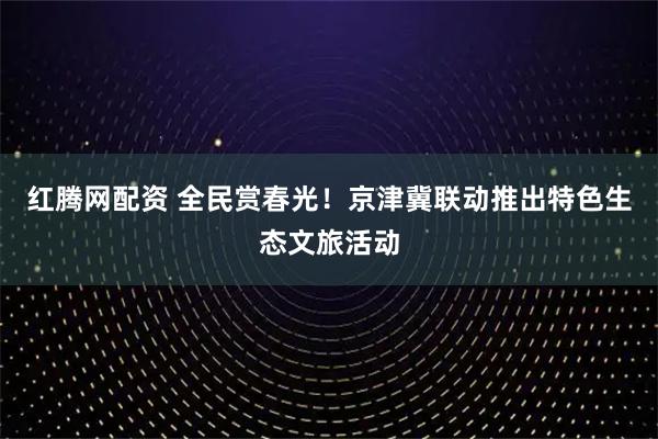 红腾网配资 全民赏春光！京津冀联动推出特色生态文旅活动