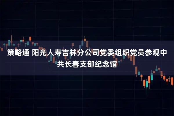 策略通 阳光人寿吉林分公司党委组织党员参观中共长春支部纪念馆