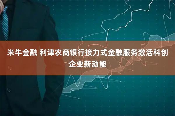 米牛金融 利津农商银行接力式金融服务激活科创企业新动能