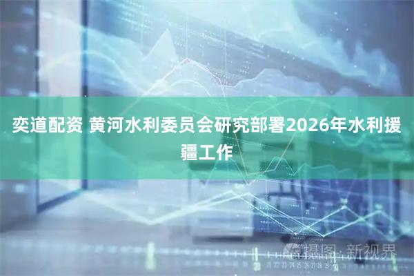 奕道配资 黄河水利委员会研究部署2026年水利援疆工作