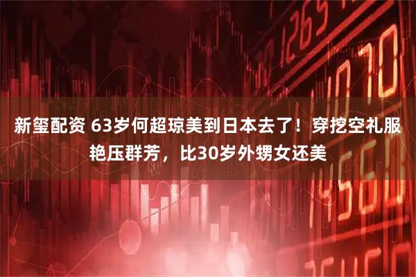 新玺配资 63岁何超琼美到日本去了！穿挖空礼服艳压群芳，比30岁外甥女还美