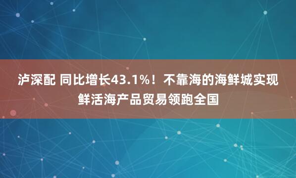 泸深配 同比增长43.1%！不靠海的海鲜城实现鲜活海产品贸易领跑全国