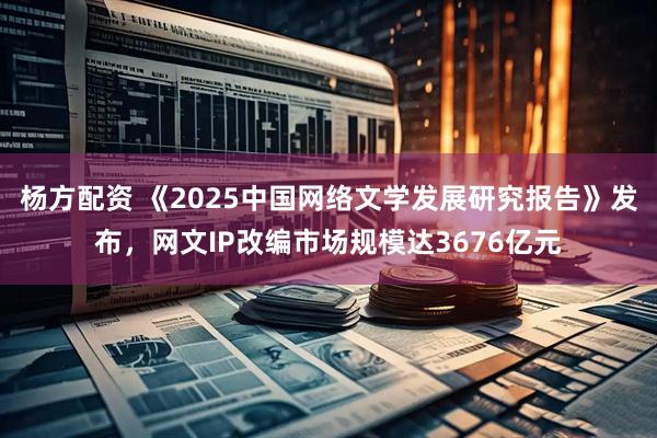 杨方配资 《2025中国网络文学发展研究报告》发布，网文IP改编市场规模达3676亿元